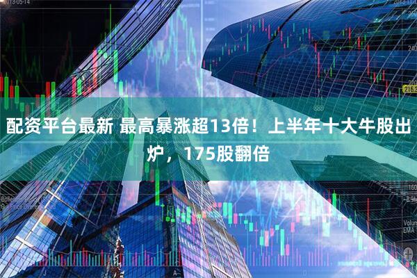 配资平台最新 最高暴涨超13倍！上半年十大牛股出炉，175股翻倍