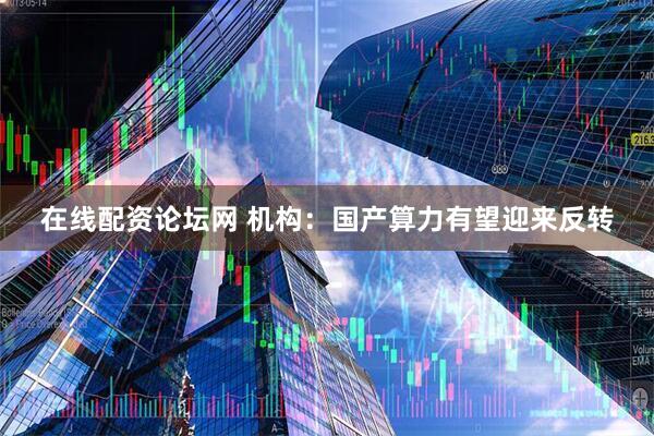 在线配资论坛网 机构：国产算力有望迎来反转