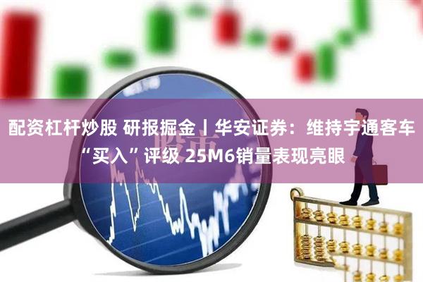 配资杠杆炒股 研报掘金丨华安证券：维持宇通客车“买入”评级 25M6销量表现亮眼