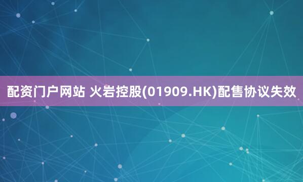 配资门户网站 火岩控股(01909.HK)配售协议失效