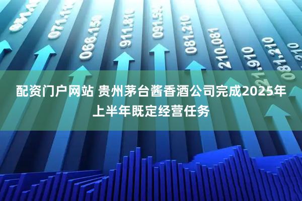 配资门户网站 贵州茅台酱香酒公司完成2025年上半年既定经营任务