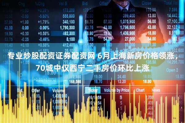 专业炒股配资证券配资网 6月上海新房价格领涨，70城中仅西宁二手房价环比上涨