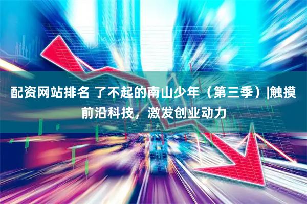 配资网站排名 了不起的南山少年（第三季）|触摸前沿科技，激发创业动力