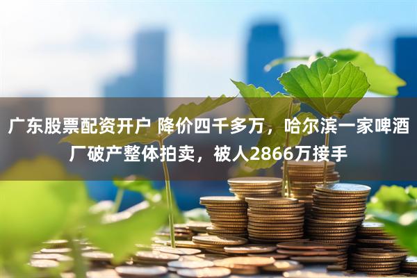 广东股票配资开户 降价四千多万，哈尔滨一家啤酒厂破产整体拍卖，被人2866万接手
