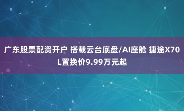 广东股票配资开户 搭载云台底盘/AI座舱 捷途X70L置换价9.99万元起