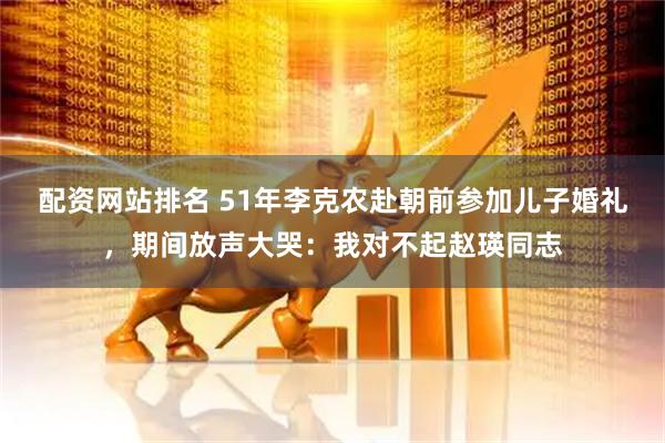 配资网站排名 51年李克农赴朝前参加儿子婚礼，期间放声大哭：我对不起赵瑛同志
