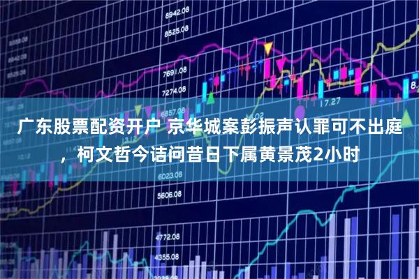 广东股票配资开户 京华城案彭振声认罪可不出庭，柯文哲今诘问昔日下属黄景茂2小时