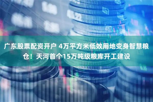 广东股票配资开户 4万平方米低效用地变身智慧粮仓！天河首个15万吨级粮库开工建设