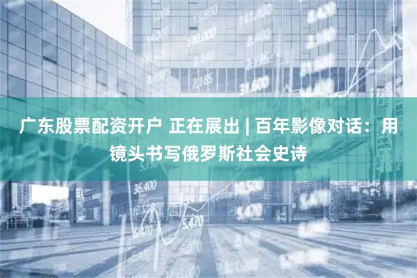 广东股票配资开户 正在展出 | 百年影像对话：用镜头书写俄罗斯社会史诗
